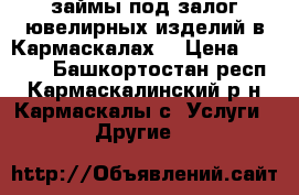 займы под залог ювелирных изделий в Кармаскалах! › Цена ­ 1 500 - Башкортостан респ., Кармаскалинский р-н, Кармаскалы с. Услуги » Другие   